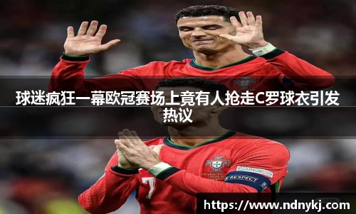 球迷疯狂一幕欧冠赛场上竟有人抢走C罗球衣引发热议